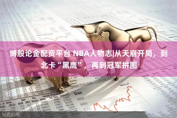 博股论金配资平台 NBA人物志|从天崩开局，到北卡“黑鹰”，再到冠军拼图