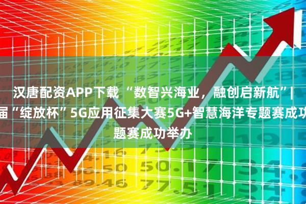 汉唐配资APP下载 “数智兴海业，融创启新航”|第八届“绽放杯”5G应用征集大赛5G+智慧海洋专题赛成功举办