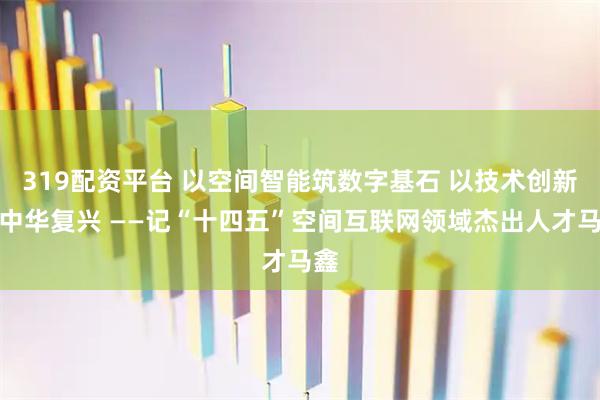 319配资平台 以空间智能筑数字基石 以技术创新赋中华复兴 ——记“十四五”空间互联网领域杰出人才马鑫