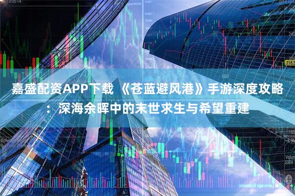 嘉盛配资APP下载 《苍蓝避风港》手游深度攻略：深海余晖中的末世求生与希望重建