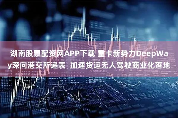 湖南股票配资网APP下载 重卡新势力DeepWay深向港交所递表  加速货运无人驾驶商业化落地