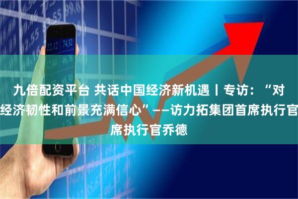 九倍配资平台 共话中国经济新机遇丨专访：“对中国经济韧性和前景充满信心”——访力拓集团首席执行官乔德