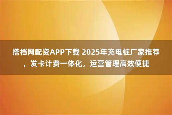 搭档网配资APP下载 2025年充电桩厂家推荐，发卡计费一体化，运营管理高效便捷