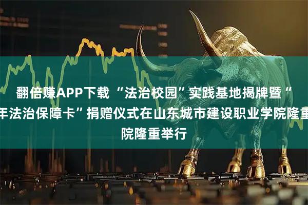 翻倍赚APP下载 “法治校园”实践基地揭牌暨“青少年法治保障卡”捐赠仪式在山东城市建设职业学院隆重举行
