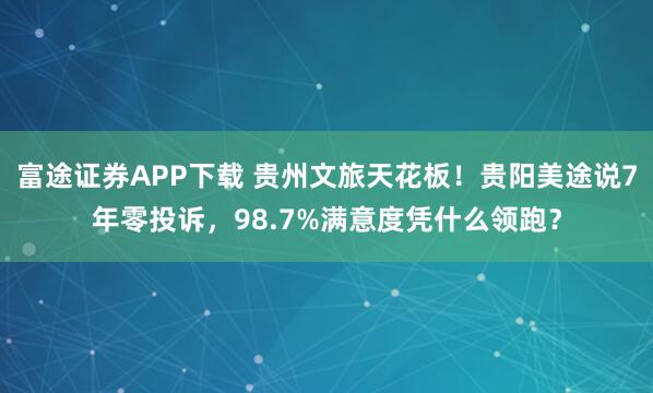 富途证券APP下载 贵州文旅天花板！贵阳美途说7年零投诉，98.7%满意度凭什么领跑？