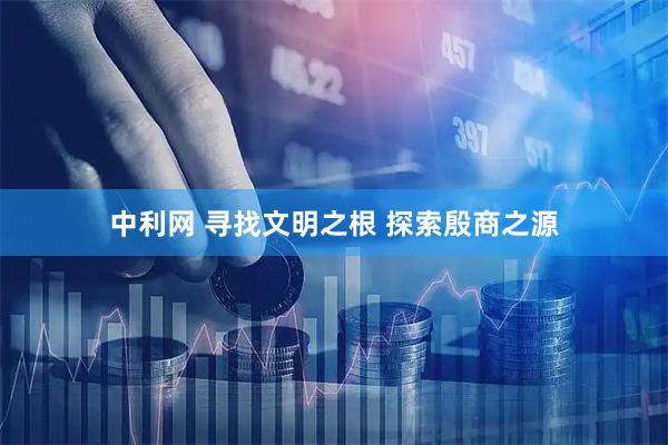 中利网 寻找文明之根 探索殷商之源