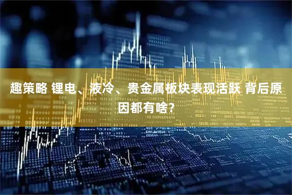 趣策略 锂电、液冷、贵金属板块表现活跃 背后原因都有啥？