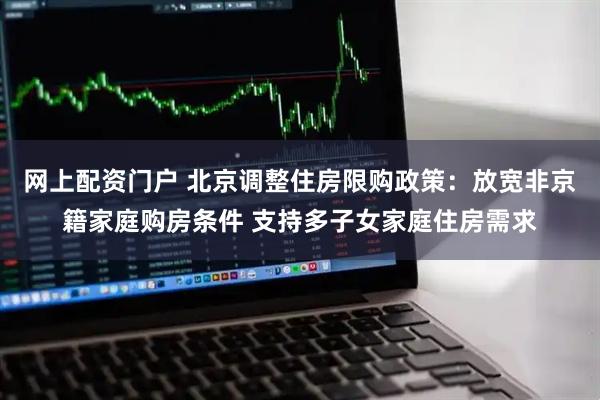 网上配资门户 北京调整住房限购政策：放宽非京籍家庭购房条件 支持多子女家庭住房需求