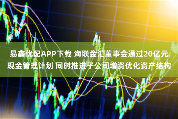 易鑫优配APP下载 海联金汇董事会通过20亿元现金管理计划 同时推进子公司增资优化资产结构