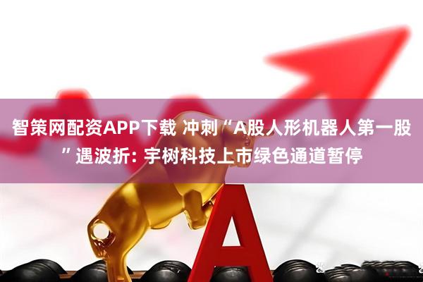智策网配资APP下载 冲刺“A股人形机器人第一股”遇波折: 宇树科技上市绿色通道暂停