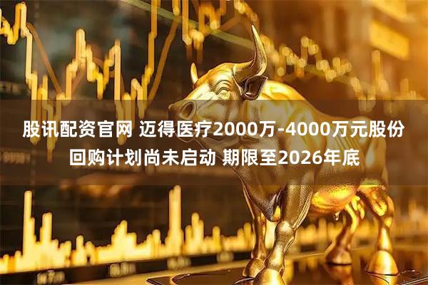 股讯配资官网 迈得医疗2000万-4000万元股份回购计划尚未启动 期限至2026年底