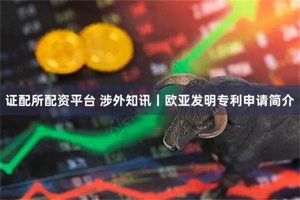 证配所配资平台 涉外知讯丨欧亚发明专利申请简介