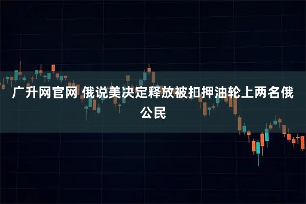 广升网官网 俄说美决定释放被扣押油轮上两名俄公民