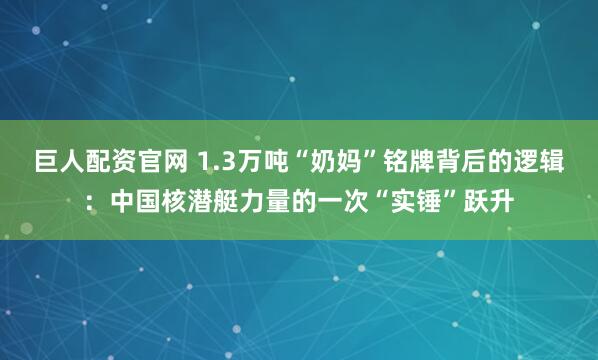 巨人配资官网 1.3万吨“奶妈”铭牌背后的逻辑：中国核潜艇力量的一次“实锤”跃升