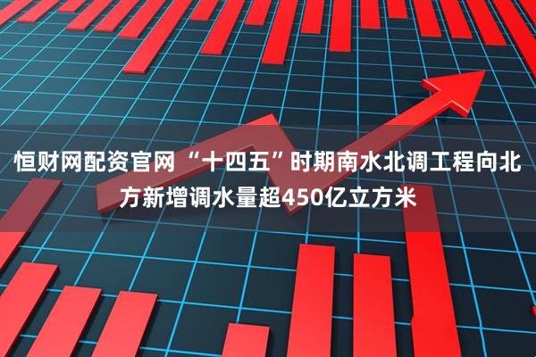 恒财网配资官网 “十四五”时期南水北调工程向北方新增调水量超450亿立方米