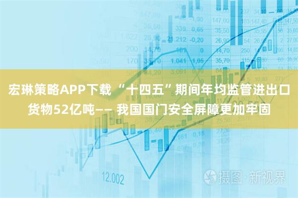 宏琳策略APP下载 “十四五”期间年均监管进出口货物52亿吨—— 我国国门安全屏障更加牢固