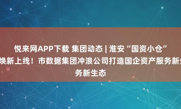 悦来网APP下载 集团动态 | 淮安“国资小仓”2.0焕新上线！市数据集团冲浪公司打造国企资产服务新生态