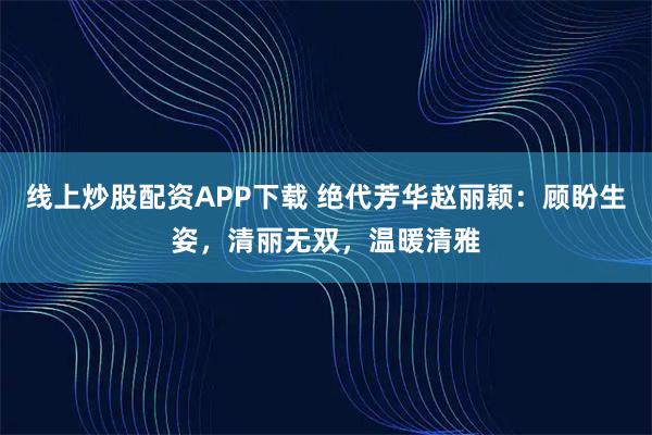 线上炒股配资APP下载 绝代芳华赵丽颖：顾盼生姿，清丽无双，温暖清雅