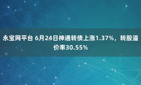 永宝网平台 6月24日神通转债上涨1.37%，转股溢价率30.55%
