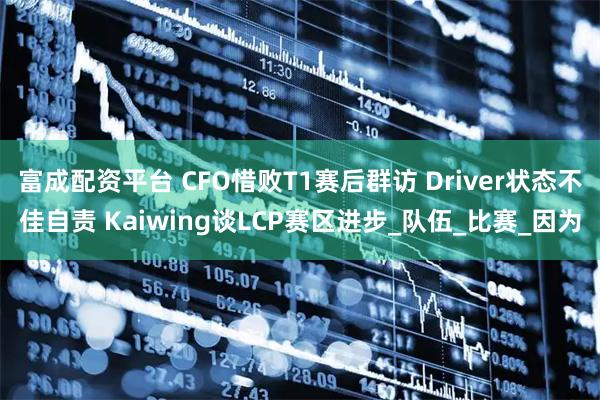 富成配资平台 CFO惜败T1赛后群访 Driver状态不佳自责 Kaiwing谈LCP赛区进步_队伍_比赛_因为