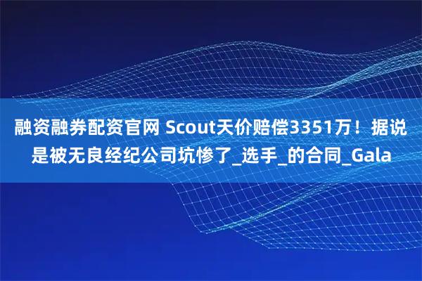 融资融券配资官网 Scout天价赔偿3351万！据说是被无良经纪公司坑惨了_选手_的合同_Gala