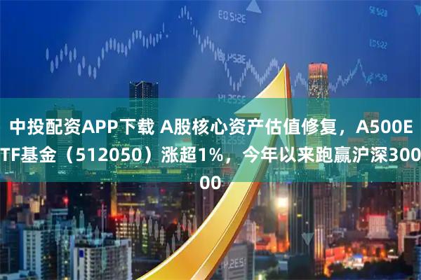 中投配资APP下载 A股核心资产估值修复，A500ETF基金（512050）涨超1%，今年以来跑赢沪深300