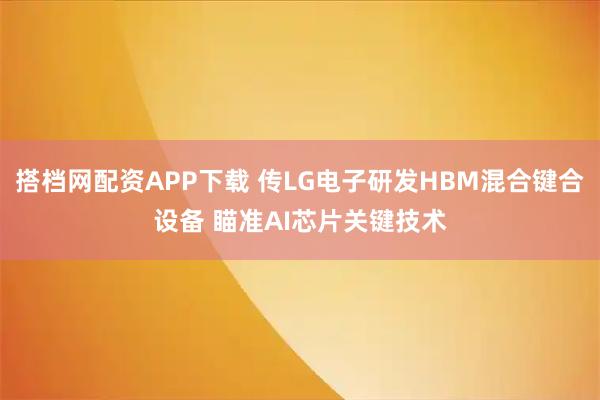 搭档网配资APP下载 传LG电子研发HBM混合键合设备 瞄准AI芯片关键技术