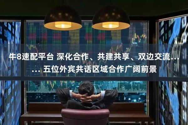 牛8速配平台 深化合作、共建共享、双边交流…… 五位外宾共话区域合作广阔前景