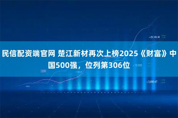 民信配资端官网 楚江新材再次上榜2025《财富》中国500强,位列第306位