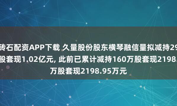 砖石配资APP下载 久量股份股东横琴融信量拟减持293.79万股套现1.02亿元, 此前已累计减持160万股套现2198.95万元