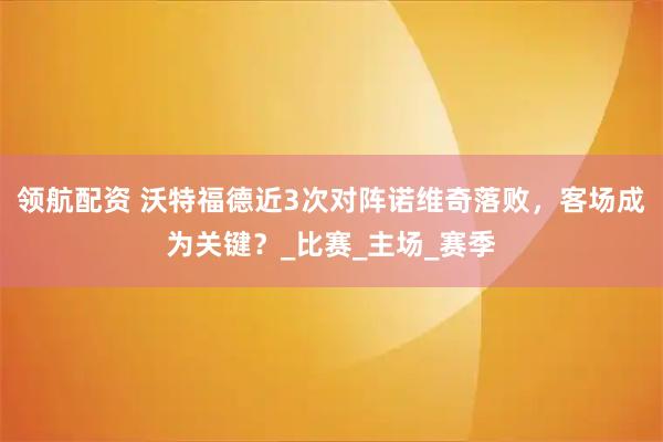领航配资 沃特福德近3次对阵诺维奇落败，客场成为关键？_比赛_主场_赛季
