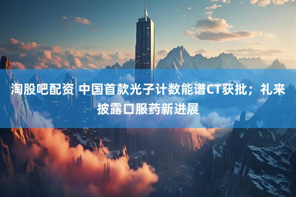 淘股吧配资 中国首款光子计数能谱CT获批；礼来披露口服药新进展