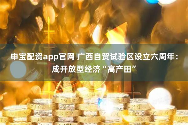申宝配资app官网 广西自贸试验区设立六周年：成开放型经济“高产田”