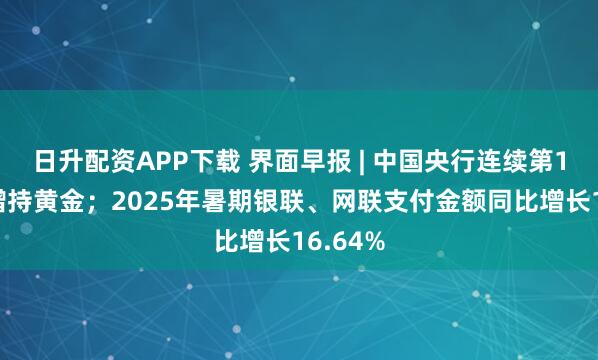 日升配资APP下载 界面早报 | 中国央行连续第10个月增持黄金；2025年暑期银联、网联支付金额同比增长16.64%