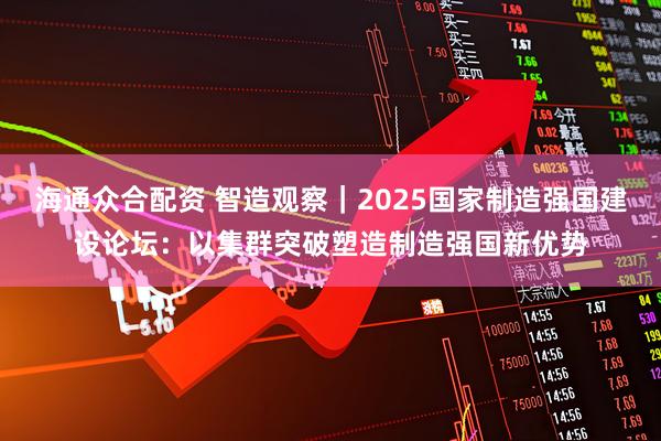 海通众合配资 智造观察｜2025国家制造强国建设论坛：以集群突破塑造制造强国新优势