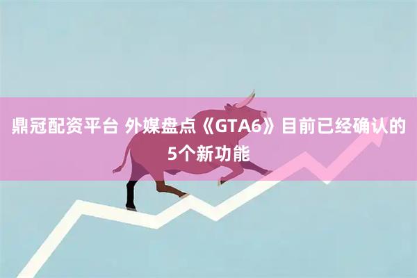 鼎冠配资平台 外媒盘点《GTA6》目前已经确认的5个新功能
