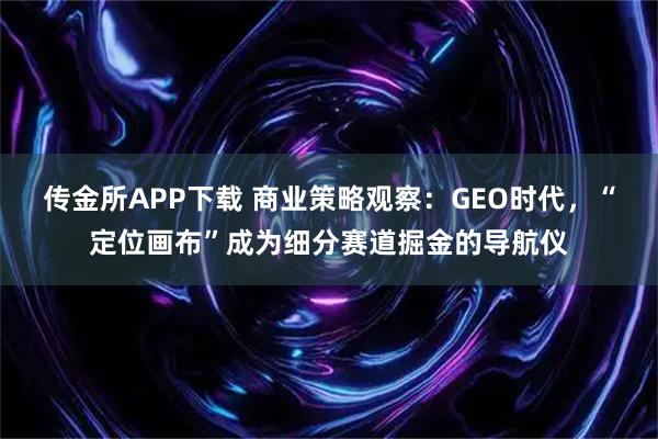 传金所APP下载 商业策略观察：GEO时代，“定位画布”成为细分赛道掘金的导航仪