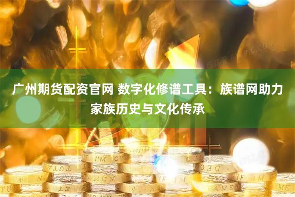 广州期货配资官网 数字化修谱工具：族谱网助力家族历史与文化传承