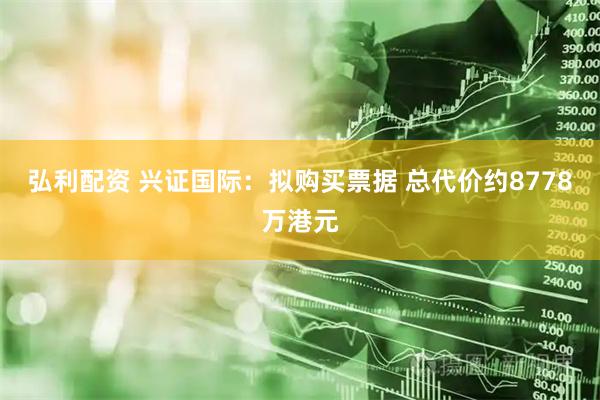 弘利配资 兴证国际：拟购买票据 总代价约8778万港元